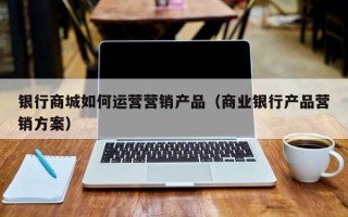 银行商城如何运营营销产品（商业银行产品营销方案）