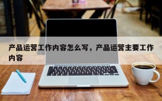 产品运营工作内容怎么写，产品运营主要工作内容