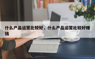 什么产品运营比较好，什么产品运营比较好赚钱