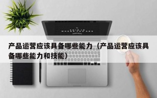 产品运营应该具备哪些能力（产品运营应该具备哪些能力和技能）