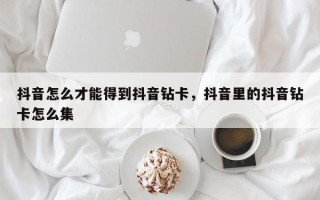 抖音怎么才能得到抖音钻卡，抖音里的抖音钻卡怎么集