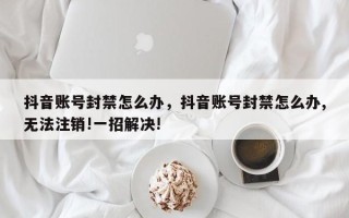 抖音账号封禁怎么办，抖音账号封禁怎么办,无法注销!一招解决!