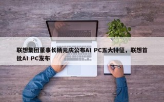 联想集团董事长杨元庆公布AI PC五大特征，联想首批AI PC发布