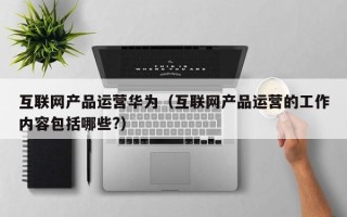 互联网产品运营华为（互联网产品运营的工作内容包括哪些?）