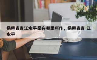 杨柳青青江水平是在哪里所作，杨柳青青 江水平