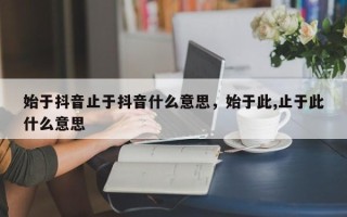 始于抖音止于抖音什么意思，始于此,止于此什么意思