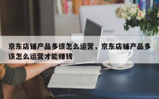 京东店铺产品多该怎么运营，京东店铺产品多该怎么运营才能赚钱