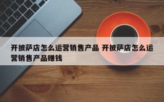 开披萨店怎么运营销售产品 开披萨店怎么运营销售产品赚钱