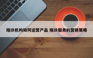 陪诊机构如何运营产品 陪诊服务的营销策略