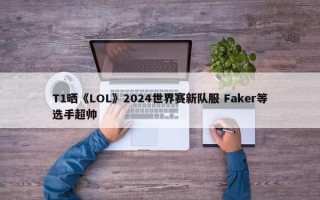 T1晒《LOL》2024世界赛新队服 Faker等选手超帅