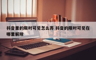 抖音里的限时可见怎么弄 抖音的限时可见在哪里解除