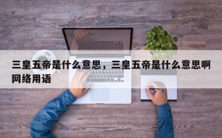 三皇五帝是什么意思，三皇五帝是什么意思啊网络用语