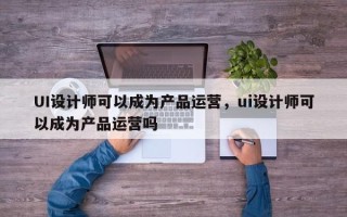 UI设计师可以成为产品运营，ui设计师可以成为产品运营吗