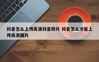 抖音怎么上传高清抖音照片 抖音怎么才能上传高清图片