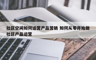 社区空间如何运营产品营销 如何从零开始做社区产品运营