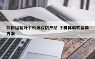 如何运营好手机体验店产品 手机体验式营销方案