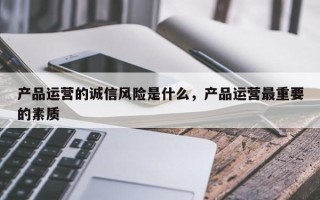 产品运营的诚信风险是什么，产品运营最重要的素质