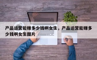 产品运营能赚多少钱啊女生，产品运营能赚多少钱啊女生图片