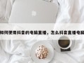 如何使用抖音的电脑直播，怎么抖音直播电脑