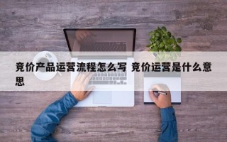 竞价产品运营流程怎么写 竞价运营是什么意思