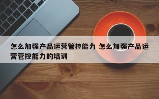 怎么加强产品运营管控能力 怎么加强产品运营管控能力的培训