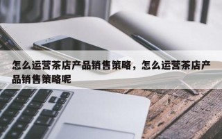 怎么运营茶店产品销售策略，怎么运营茶店产品销售策略呢