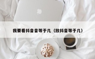 我要看抖音音等于几（放抖音等于几）