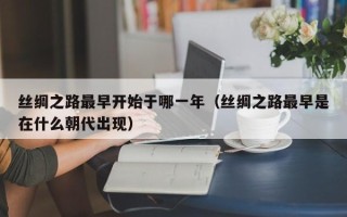 丝绸之路最早开始于哪一年（丝绸之路最早是在什么朝代出现）