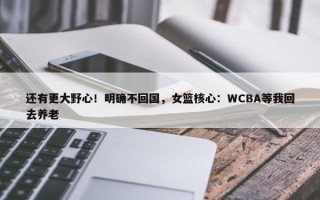 还有更大野心！明确不回国，女篮核心：WCBA等我回去养老