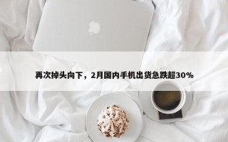 再次掉头向下，2月国内手机出货急跌超30%