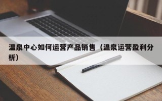 温泉中心如何运营产品销售（温泉运营盈利分析）