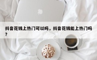 抖音花钱上热门可以吗，抖音花钱能上热门吗?