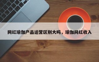 网红瑜伽产品运营区别大吗，瑜伽网红收入