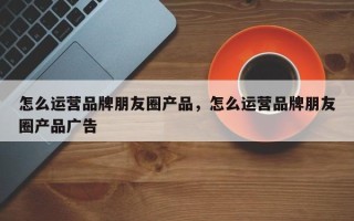 怎么运营品牌朋友圈产品，怎么运营品牌朋友圈产品广告