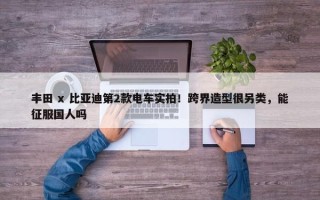 丰田 x 比亚迪第2款电车实拍！跨界造型很另类，能征服国人吗