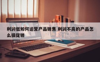 利润低如何运营产品销售 利润不高的产品怎么搞促销