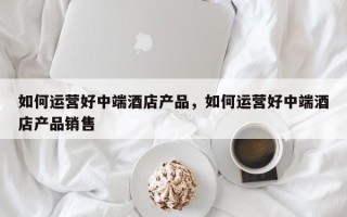 如何运营好中端酒店产品，如何运营好中端酒店产品销售