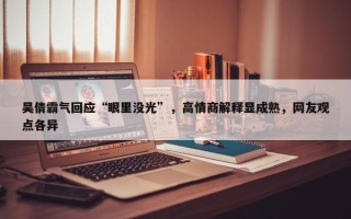 吴倩霸气回应“眼里没光”，高情商解释显成熟，网友观点各异