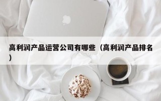 高利润产品运营公司有哪些（高利润产品排名）