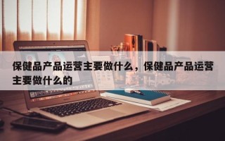 保健品产品运营主要做什么，保健品产品运营主要做什么的