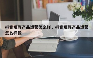 抖音矩阵产品运营怎么样，抖音矩阵产品运营怎么样做