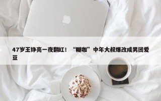 47岁王铮亮一夜翻红！“糊咖”中年大叔爆改成男团爱豆