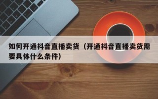 如何开通抖音直播卖货（开通抖音直播卖货需要具体什么条件）