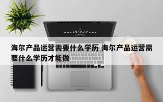 海尔产品运营需要什么学历 海尔产品运营需要什么学历才能做