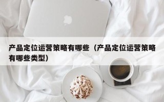 产品定位运营策略有哪些（产品定位运营策略有哪些类型）