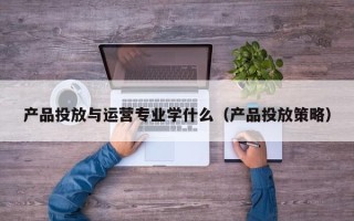 产品投放与运营专业学什么（产品投放策略）