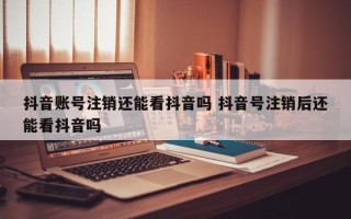 抖音账号注销还能看抖音吗 抖音号注销后还能看抖音吗