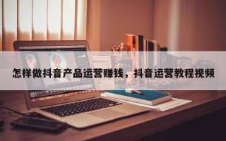 怎样做抖音产品运营赚钱，抖音运营教程视频