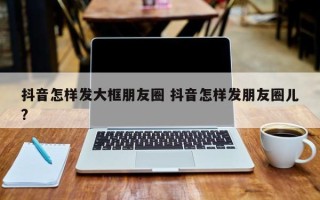 抖音怎样发大框朋友圈 抖音怎样发朋友圈儿?