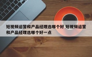 短视频运营和产品经理选哪个好 短视频运营和产品经理选哪个好一点